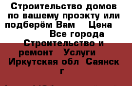 Строительство домов по вашему проэкту или подберём Вам  › Цена ­ 12 000 - Все города Строительство и ремонт » Услуги   . Иркутская обл.,Саянск г.